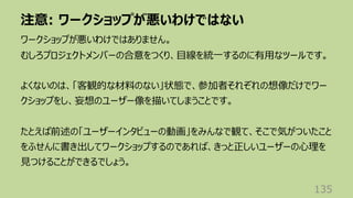注意: ワークショップが悪いわけではない
135
ワークショップが悪いわけではありません。
むしろプロジェクトメンバーの合意をつくり、⽬線を統⼀するのに有⽤なツールです。
よくないのは、「客観的な材料のない」状態で、参加者それぞれの想像だけでワー
クショップをし、妄想のユーザー像を描いてしまうことです。
たとえば前述の「ユーザーインタビューの動画」をみんなで観て、そこで気がついたこと
をふせんに書き出してワークショップするのであれば、きっと正しいユーザーの⼼理を
⾒つけることができるでしょう。
 