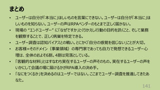 まとめ
141
• ユーザーは⾃分が「本当に」ほしいものを⾔葉にできない。ユーザーは⾃分が「本当に」ほ
しいものを知らない。ユーザーの声はRPAベンダーのもとまで正しく届かない。
• 現場の “エンドユーザー” に「なぜですか」とくりかえし⾏動の⽬的を訊くこと、そして業務
を観察することで、正しく病巣を特定できる。
• ユーザー調査は認知バイアスとの戦い。とにかく「⾃分の感覚を信じない」ことが⼤切。
• お客様=そのドメイン（事業領域）の専⾨家であっても⾃⼒で発想できるユーザー⼼
理は、全体のおよそ6割。4割は⾒落としている。
• 「客観的な材料」とはすなわち実在するユーザーの声そのもの。実在するユーザーの声を
いかにして会議の場に届けるかがRPA導⼊の決め⼿。
• 「なにをつくるか」を決めるのはユーザーではない。ここまでユーザー調査を推進してきたあ
なた。
 