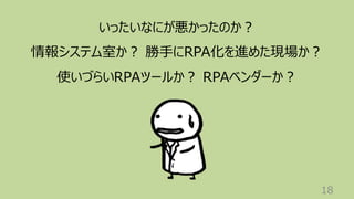 18
いったいなにが悪かったのか︖
情報システム室か︖ 勝⼿にRPA化を進めた現場か︖
使いづらいRPAツールか︖ RPAベンダーか︖
 