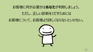 26
お客様に何が必要かはあなたが判断しましょう。
ただし、正しい診断をくだすためには
お客様について、お客様より詳しくならないといけない。
 