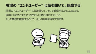 現場の “エンドユーザー” に話を聞いて、観察する
56
現場の “エンドユーザー” に話を聞いて、そして観察するようにしましょう。
現場に「なぜですか」とくりかえし⾏動の⽬的を訊くこと、
そして業務を観察することで、正しく病巣を特定できます。
 