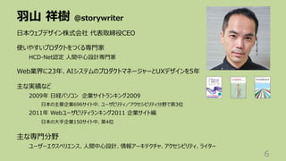 ⽻⼭ 祥樹 @storywriter
6
⽇本ウェブデザイン株式会社 代表取締役CEO
使いやすいプロダクトをつくる専⾨家
HCD-Net認定 ⼈間中⼼設計専⾨家
Web業界に23年、AIシステムのプロダクトマネージャーとUXデザインを5年
主な実績など
2009年 ⽇経パソコン 企業サイトランキング2009
⽇本の主要企業696サイト中、ユーザビリティ／アクセシビリティ分野で第3位
2011年 Webユーザビリティランキング2011 企業サイト編
⽇本の⼤⼿企業150サイト中、第4位
主な専⾨分野
ユーザーエクスペリエンス、⼈間中⼼設計、情報アーキテクチャ、アクセシビリティ、ライター
 