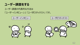 ユーザー調査をする
62
ユーザー調査の代表的な⽅法は
「ユーザーインタビュー」 と 「ユーザビリティテスト」 です。
ユーザーインタビュー ユーザビリティテスト
 