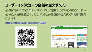 ユーザーインタビューの会話の全⽂サンプル
64
インプレスさんのメディア Think IT の、⽻⼭の連載 「UXデザインはじめの⼀歩 ー
インタビュー技術を磨こう︕」 にて、インタビュー発話録の全⽂サンプルを無料配布
しています。
https://thinkit.co.jp/series/9588
 
