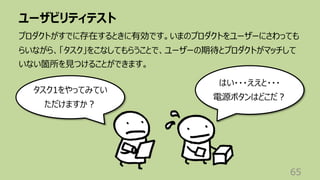 ユーザビリティテスト
65
プロダクトがすでに存在するときに有効です。いまのプロダクトをユーザーにさわっても
らいながら、「タスク」をこなしてもらうことで、ユーザーの期待とプロダクトがマッチして
いない箇所を⾒つけることができます。
タスク1をやってみてい
ただけますか︖
はい・・・ええと・・・
電源ボタンはどこだ︖
 