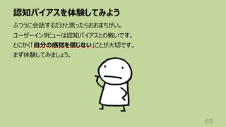 認知バイアスを体験してみよう
69
ふつうに会話するだけと思ったらおおまちがい。
ユーザーインタビューは認知バイアスとの戦いです。
とにかく「⾃分の感覚を信じない」ことが⼤切です。
まず体験してみましょう。
 