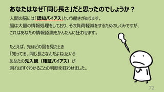 あなたはなぜ「同じ⻑さ」だと思ったのでしょうか︖
72
⼈間の脳には「認知バイアス」という働きがあります。
脳は⼤量の情報処理をしており、その負荷軽減をするためのしくみですが、
これはあなたの情報認識をかんたんに狂わせます。
たとえば、先ほどの図を⾒たとき
「知ってる、同じ⻑さなんだよね」という
あなたの先⼊観（確証バイアス）が
測ればすぐわかることの判断を狂わせました。
 