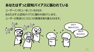 あなたはずっと認知バイアスに襲われている
73
ユーザーインタビューをしているさなか、
あなたはずっと認知バイアスに襲われ続けています。
ユーザーの発⾔ひとつひとつの真意を取り違えさせます。
会社で
勧められたから
査定が
良くなるから
 