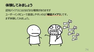 体験してみましょう
74
認知バイアスにはさまざまな種類がありますが
ユーザーインタビューで直⾯しやすいのは「確証バイアス」です。
まず体験してみましょう。
 