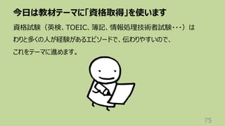今⽇は教材テーマに「資格取得」を使います
75
資格試験（英検、TOEIC、簿記、情報処理技術者試験・・・）は
わりと多くの⼈が経験があるエピソードで、伝わりやすいので、
これをテーマに進めます。
 