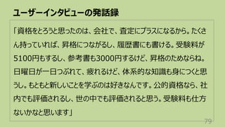 ユーザーインタビューの発話録
79
「資格をとろうと思ったのは、会社で、査定にプラスになるから。たくさ
ん持っていれば、昇格につながるし、履歴書にも書ける。受験料が
5100円もするし、参考書も3000円するけど、昇格のためならね。
⽇曜⽇が⼀⽇つぶれて、疲れるけど、体系的な知識も⾝につくと思
うし。もともと新しいことを学ぶのは好きなんです。公的資格なら、社
内でも評価されるし、世の中でも評価されると思う。受験料も仕⽅
ないかなと思います」
 