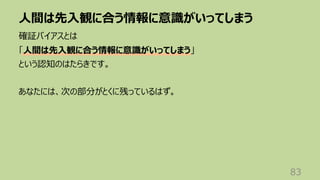 ⼈間は先⼊観に合う情報に意識がいってしまう
83
確証バイアスとは
「⼈間は先⼊観に合う情報に意識がいってしまう」
という認知のはたらきです。
あなたには、次の部分がとくに残っているはず。
 
