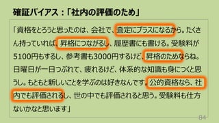 確証バイアス︓「社内の評価のため」
84
「資格をとろうと思ったのは、会社で、査定にプラスになるから。たくさ
ん持っていれば、昇格につながるし、履歴書にも書ける。受験料が
5100円もするし、参考書も3000円するけど、昇格のためならね。
⽇曜⽇が⼀⽇つぶれて、疲れるけど、体系的な知識も⾝につくと思
うし。もともと新しいことを学ぶのは好きなんです。公的資格なら、社
内でも評価されるし、世の中でも評価されると思う。受験料も仕⽅
ないかなと思います」
 