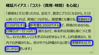 「資格をとろうと思ったのは、会社で、査定にプラスになるから。たくさ
ん持っていれば、昇格につながるし、履歴書にも書ける。受験料が
5100円もするし、参考書も3000円するけど、昇格のためならね。
⽇曜⽇が⼀⽇つぶれて、疲れるけど、体系的な知識も⾝につくと思
うし。もともと新しいことを学ぶのは好きなんです。公的資格なら、社
内でも評価されるし、世の中でも評価されると思う。受験料も仕⽅
ないかなと思います」
確証バイアス︓「コスト（費⽤・時間）を⼼配」
86
 