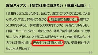 「資格をとろうと思ったのは、会社で、査定にプラスになるから。たくさ
ん持っていれば、昇格につながるし、履歴書にも書ける。受験料が
5100円もするし、参考書も3000円するけど、昇格のためならね。
⽇曜⽇が⼀⽇つぶれて、疲れるけど、体系的な知識も⾝につくと思
うし。もともと新しいことを学ぶのは好きなんです。公的資格なら、社
内でも評価されるし、世の中でも評価されると思う。受験料も仕⽅
ないかなと思います」
確証バイアス︓「望む仕事に就きたい（就職・転職）」
89
 