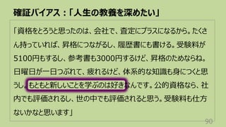 「資格をとろうと思ったのは、会社で、査定にプラスになるから。たくさ
ん持っていれば、昇格につながるし、履歴書にも書ける。受験料が
5100円もするし、参考書も3000円するけど、昇格のためならね。
⽇曜⽇が⼀⽇つぶれて、疲れるけど、体系的な知識も⾝につくと思
うし。もともと新しいことを学ぶのは好きなんです。公的資格なら、社
内でも評価されるし、世の中でも評価されると思う。受験料も仕⽅
ないかなと思います」
確証バイアス︓「⼈⽣の教養を深めたい」
90
 