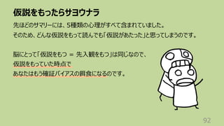 仮説をもったらサヨウナラ
92
先ほどのサマリーには、5種類の⼼理がすべて含まれていました。
そのため、どんな仮説をもって読んでも「仮説があたった」と思ってしまうのです。
脳にとって「仮説をもつ = 先⼊観をもつ」は同じなので、
仮説をもっていた時点で
あなたはもう確証バイアスの餌⾷になるのです。
 