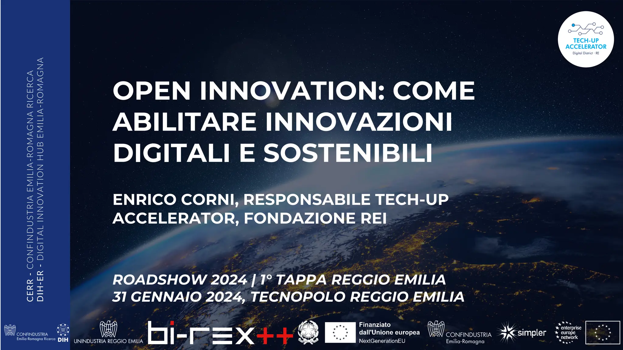 CERR
-
CONFINDUSTRIA
EMILIA
-ROMAGNA
RICERCA
DIH-ER
-
DIGITAL
INNOVATION
HUB
EMILIA
-ROMAGNA
OPEN INNOVATION: COME
ABILITARE INNOVAZIONI
DIGITALI E SOSTENIBILI
ENRICO CORNI, RESPONSABILE TECH-UP
ACCELERATOR, FONDAZIONE REI
ROADSHOW 2024 | 1° TAPPA REGGIO EMILIA
31 GENNAIO 2024, TECNOPOLO REGGIO EMILIA