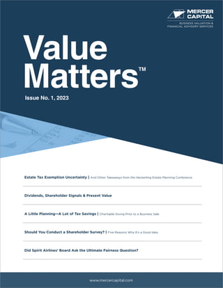 Value
Matters
TM
www.mercercapital.com
Estate Tax Exemption Uncertainty | And Other Takeaways from the Heckerling Estate Planning Conference
Dividends, Shareholder Signals & Present Value
A Little Planning—A Lot of Tax Savings | Charitable Giving Prior to a Business Sale
Should You Conduct a Shareholder Survey? | Five Reasons Why It’s a Good Idea
Did Spirit Airlines’ Board Ask the Ultimate Fairness Question?
Issue No. 1, 2023
BUSINESS VALUATION &
FINANCIAL ADVISORY SERVICES
 