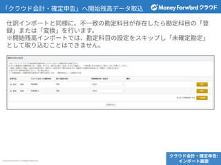 © Money Forward Inc. All Rights Reserved
「クラウド会計‧確定申告」へ開始残⾼データ取込
クラウド会計‧確定申告:
インポート画⾯
仕訳インポートと同様に、不⼀致の勘定科⽬が存在したら勘定科⽬の「登
録」または「変換」を⾏います。
※開始残⾼インポートでは、勘定科⽬の設定をスキップし「未確定勘定」
として取り込むことはできません。
 