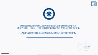 Copyright ©ReChroma Corporation All right reserved 21
気候変動は生活を脅かし、経済活動を大きく変革させ始めている一方、
複雑性が高く一つのサービスで短期間で突き抜けることが難しいと考えています。
このような現状を踏まえ、私たちは次のようなミッションを掲げています。
会社紹介
ミッションの前提
ミッションと事業▶
組織と働き方
採用情報
目
次
 