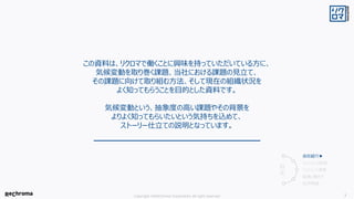 Copyright ©ReChroma Corporation All right reserved 3
この資料は、リクロマで働くことに興味を持っていただいている方に、
気候変動を取り巻く課題、当社における課題の見立て、
その課題に向けて取り組む方法、そして現在の組織状況を
よく知ってもらうことを目的とした資料です。
気候変動という、抽象度の高い課題やその背景を
よりよく知ってもらいたいという気持ちを込めて、
ストーリー仕立ての説明となっています。
会社紹介▶
ミッションの前提
ミッションと事業
組織と働き方
採用情報
目
次
 