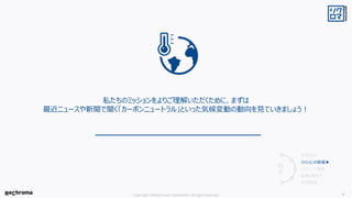 Copyright ©ReChroma Corporation All right reserved 8
私たちのミッションをよりご理解いただくために、まずは
最近ニュースや新聞で聞く「カーボンニュートラル」といった気候変動の動向を見ていきましょう！
会社紹介
ミッションの前提▶
ミッションと事業
組織と働き方
採用情報
目
次
 