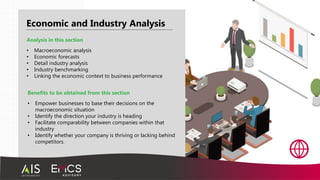 Economic and Industry Analysis
Benefits to be obtained from this section
• Empower businesses to base their decisions on the
macroeconomic situation
• Identify the direction your industry is heading
• Facilitate comparability between companies within that
industry
• Identify whether your company is thriving or lacking behind
competitors.
Analysis in this section
• Macroeconomic analysis
• Economic forecasts
• Detail industry analysis
• Industry benchmarking
• Linking the economic context to business performance
 