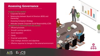 Assessing Governance
Benefits to be obtained from this section
• Efficient processes
• Smooth running operations
• Good reputation
• Clarity
• Financial sustainability
• Clear strategic direction and objectives
• Effective response to changes in the external environment
Analysis in this section
• Corporate Structure
• Relationship between Board of Directors (BOD) and
Ownership
• Assessing Company’s Strategy
• Attitudes towards Corporate Social Responsibility (CSR)
 