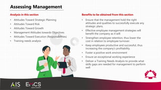 Assessing Management
Analysis in this section
• Attitudes Toward Strategic Planning
• Attitudes Toward Risk
• Attitudes Toward Growth
• Management Attitudes towards Objectives
• Attitudes Toward Execution (Responsibilities)
• Training needs analysis
Benefits to be obtained from this section
• Ensure that the management hold the right
attitudes and qualities to successfully execute any
strategic plans.
• Effective employee management strategies will
benefit the company as it will:
• Strengthen employee retention, thus lower the
cost in relation to employee turnover.
• Keep employees productive and successful, thus
increasing the company’s profitability.
• Foster a positive work environment
• Ensure an exceptional working experience
• Deliver a Training Needs Analysis to provide what
skills gaps are needed for management to perform
well
 