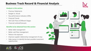 Business Track Record & Financial Analysis
Analysis in this section
• Previous Statements
• Budget vs. Actual
• Key performance indicators (KPIs)
• Financial Trends
• Net Cash Flow at Different Stages
• Financial outlook/forecasts
Benefits to be obtained from this section
• Better debt management
• Better cash flow management
• Reduce risk exposure
• Improve supplier relationship management (if any)
• Help owners to identify the best possible investment
opportunities
 