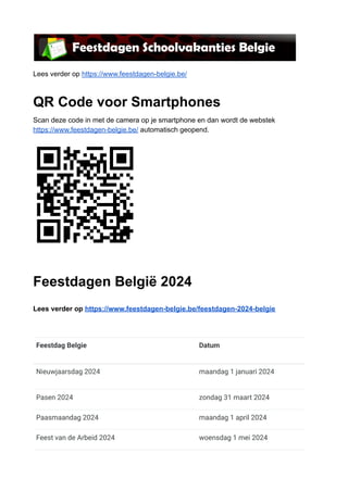 Lees verder op https://www.feestdagen-belgie.be/
QR Code voor Smartphones
Scan deze code in met de camera op je smartphone en dan wordt de webstek
https://www.feestdagen-belgie.be/ automatisch geopend.
Feestdagen België 2024
Lees verder op https://www.feestdagen-belgie.be/feestdagen-2024-belgie
Feestdag Belgie Datum
Nieuwjaarsdag 2024 maandag 1 januari 2024
Pasen 2024 zondag 31 maart 2024
Paasmaandag 2024 maandag 1 april 2024
Feest van de Arbeid 2024 woensdag 1 mei 2024
 