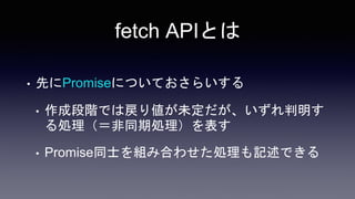 fetch APIとは
• 先にPromiseについておさらいする
• 作成段階では戻り値が未定だが、いずれ判明す
る処理（＝非同期処理）を表す
• Promise同士を組み合わせた処理も記述できる
 