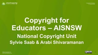 National Copyright Unit
www.smartcopying.edu.au
1
Copyright for Educators
10 February 2023
Copyright for
Educators – AISNSW
National Copyright Unit
Sylvie Saab & Arabi Shivaramanan
 