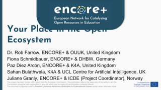 This project has been funded with support from the European Commission. This publication reflects the views only of the authors, and the
Commission cannot be held responsible for any use which may be made of the information contained therein.
This document is licensed under a Creative Commons Attribution-ShareAlike 4.0 International license except where otherwise noted.
Your Place in the Open
Ecosystem
Dr. Rob Farrow, ENCORE+ & OUUK, United Kingdom
Fiona Schmidbauer, ENCORE+ & DHBW, Germany
Paz Díez Arcón, ENCORE+ & K4A, United Kingdom
Sahan Bulathwela, K4A & UCL Centre for Artificial Intelligence, UK
Juliane Granly, ENCORE+ & ICDE (Project Coordinator), Norway
 