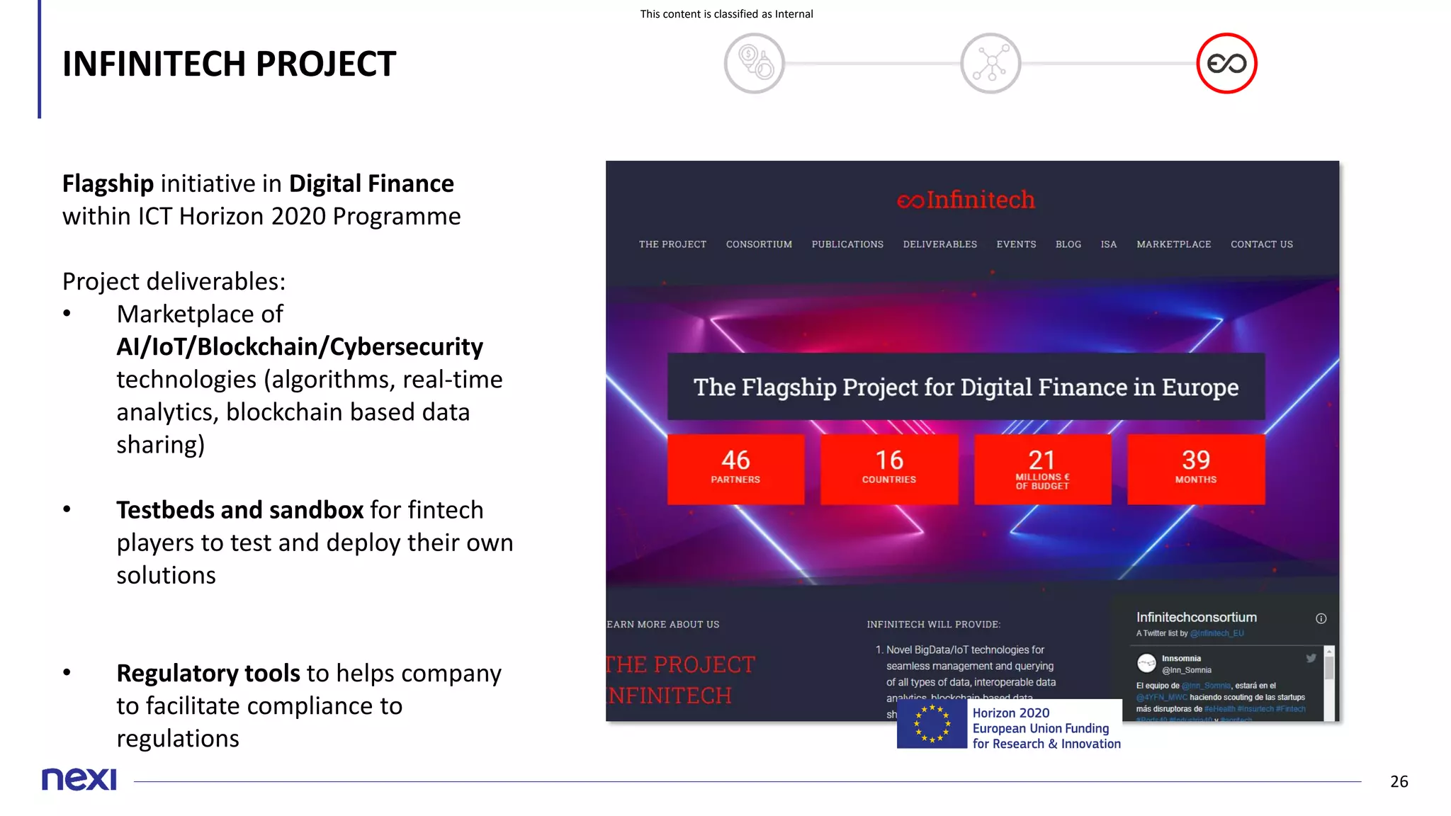 This content is classified as Internal
26
INFINITECH PROJECT
Flagship initiative in Digital Finance
within ICT Horizon 2020 Programme
Project deliverables:
• Marketplace of
AI/IoT/Blockchain/Cybersecurity
technologies (algorithms, real-time
analytics, blockchain based data
sharing)
• Testbeds and sandbox for fintech
players to test and deploy their own
solutions
• Regulatory tools to helps company
to facilitate compliance to
regulations
 
