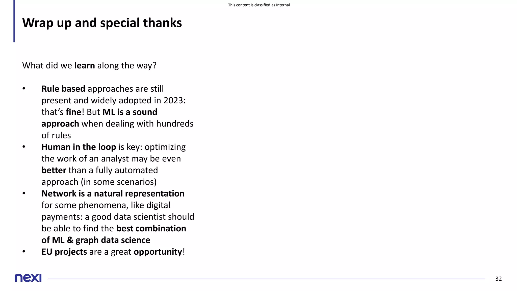 This content is classified as Internal
32
Wrap up and special thanks
What did we learn along the way?
• Rule based approaches are still
present and widely adopted in 2023:
that’s fine! But ML is a sound
approach when dealing with hundreds
of rules
• Human in the loop is key: optimizing
the work of an analyst may be even
better than a fully automated
approach (in some scenarios)
• Network is a natural representation
for some phenomena, like digital
payments: a good data scientist should
be able to find the best combination
of ML & graph data science
• EU projects are a great opportunity!
 