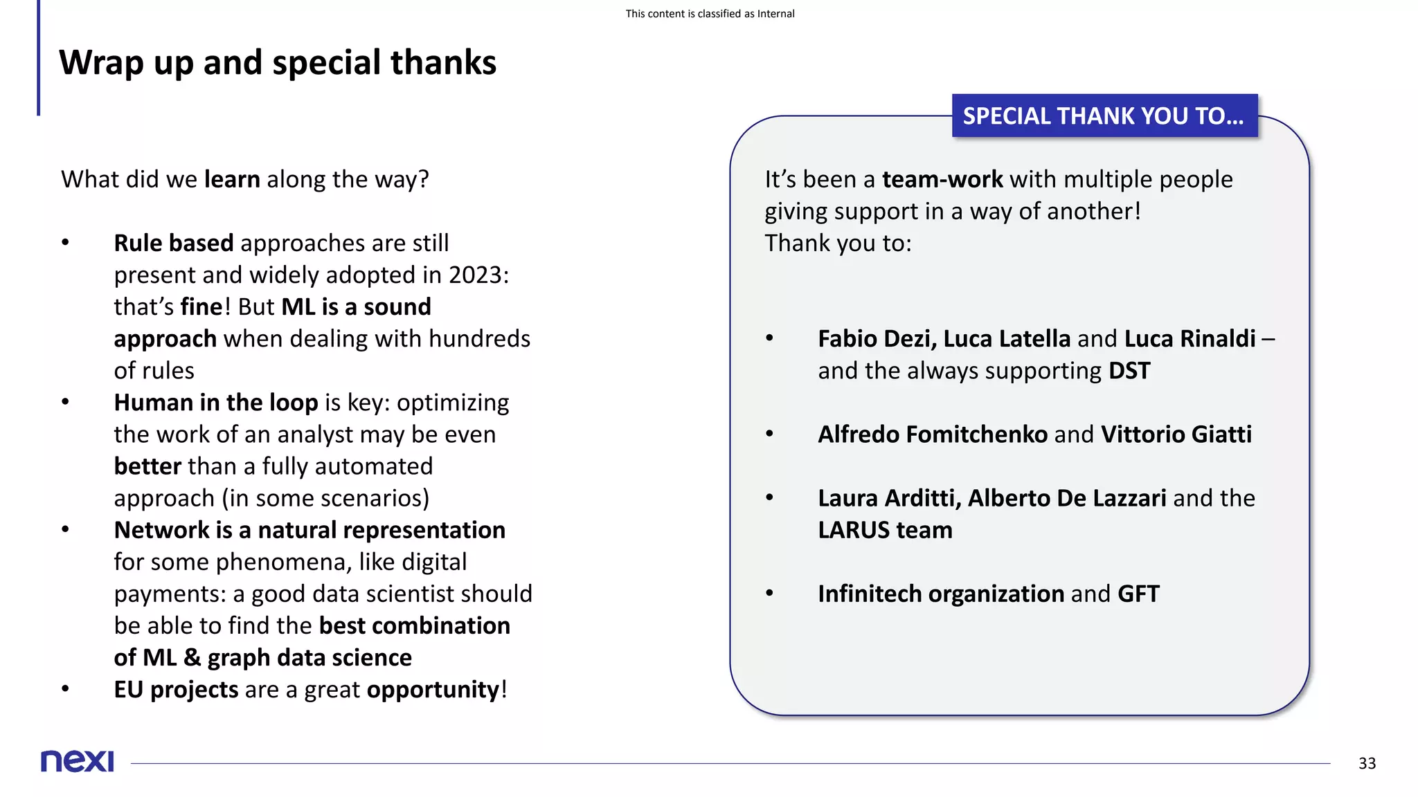 This content is classified as Internal
33
Wrap up and special thanks
It’s been a team-work with multiple people
giving support in a way of another!
Thank you to:
• Fabio Dezi, Luca Latella and Luca Rinaldi –
and the always supporting DST
• Alfredo Fomitchenko and Vittorio Giatti
• Laura Arditti, Alberto De Lazzari and the
LARUS team
• Infinitech organization and GFT
SPECIAL THANK YOU TO…
What did we learn along the way?
• Rule based approaches are still
present and widely adopted in 2023:
that’s fine! But ML is a sound
approach when dealing with hundreds
of rules
• Human in the loop is key: optimizing
the work of an analyst may be even
better than a fully automated
approach (in some scenarios)
• Network is a natural representation
for some phenomena, like digital
payments: a good data scientist should
be able to find the best combination
of ML & graph data science
• EU projects are a great opportunity!
 