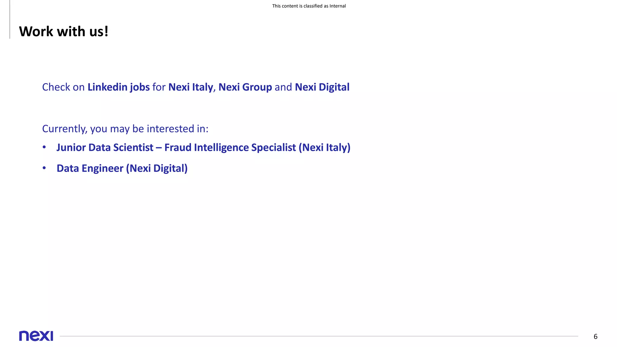 This content is classified as Internal
6
Work with us!
Check on Linkedin jobs for Nexi Italy, Nexi Group and Nexi Digital
Currently, you may be interested in:
• Junior Data Scientist – Fraud Intelligence Specialist (Nexi Italy)
• Data Engineer (Nexi Digital)
 