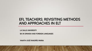 EFL TEACHERS: REVISITING METHODS
AND APPROACHES IN ELT
LA SALLE UNIVERSITY
BA IN SPANISH AND FOREIGN LANGUAGES
YAMITH JOSÉ FANDIÑO PARRA
 