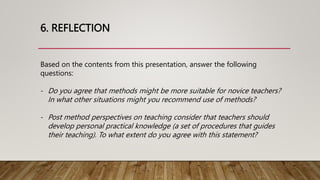 6. REFLECTION
Based on the contents from this presentation, answer the following
questions:
- Do you agree that methods might be more suitable for novice teachers?
In what other situations might you recommend use of methods?
- Post method perspectives on teaching consider that teachers should
develop personal practical knowledge (a set of procedures that guides
their teaching). To what extent do you agree with this statement?
 