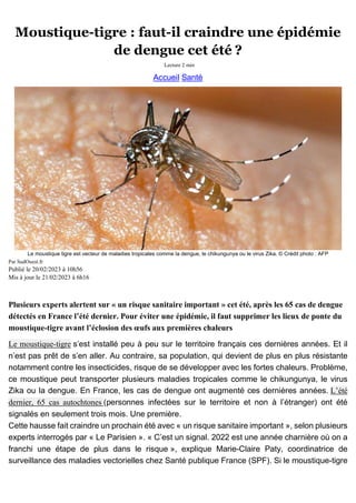 Moustique-tigre : faut-il craindre une épidémie
de dengue cet été ?
Lecture 2 min
Accueil Santé
Le moustique tigre est vecteur de maladies tropicales comme la dengue, le chikungunya ou le virus Zika. © Crédit photo : AFP
Par SudOuest.fr
Publié le 20/02/2023 à 10h56
Mis à jour le 21/02/2023 à 6h16
Plusieurs experts alertent sur « un risque sanitaire important » cet été, après les 65 cas de dengue
détectés en France l’été dernier. Pour éviter une épidémie, il faut supprimer les lieux de ponte du
moustique-tigre avant l’éclosion des œufs aux premières chaleurs
Le moustique-tigre s’est installé peu à peu sur le territoire français ces dernières années. Et il
n’est pas prêt de s’en aller. Au contraire, sa population, qui devient de plus en plus résistante
notamment contre les insecticides, risque de se développer avec les fortes chaleurs. Problème,
ce moustique peut transporter plusieurs maladies tropicales comme le chikungunya, le virus
Zika ou la dengue. En France, les cas de dengue ont augmenté ces dernières années. L’été
dernier, 65 cas autochtones (personnes infectées sur le territoire et non à l’étranger) ont été
signalés en seulement trois mois. Une première.
Cette hausse fait craindre un prochain été avec « un risque sanitaire important », selon plusieurs
experts interrogés par « Le Parisien ». « C’est un signal. 2022 est une année charnière où on a
franchi une étape de plus dans le risque », explique Marie-Claire Paty, coordinatrice de
surveillance des maladies vectorielles chez Santé publique France (SPF). Si le moustique-tigre
 