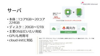 サーバ
• 本体：1コア1GB〜20コア
224GB
• ディスク：20GB〜12TB
• 主要OSはだいたい対応
• GPUも利⽤可
• cloud-initに対応
 