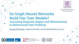Do Graph Neural Networks
Build Fair User Models?
Assessing Disparate Impact and Mistreatment
in Behavioural User Profiling
Erasmo Purificato, Ludovico Boratto, and Ernesto William De Luca
DEFirst Reading Group
23rd February 2023
 
