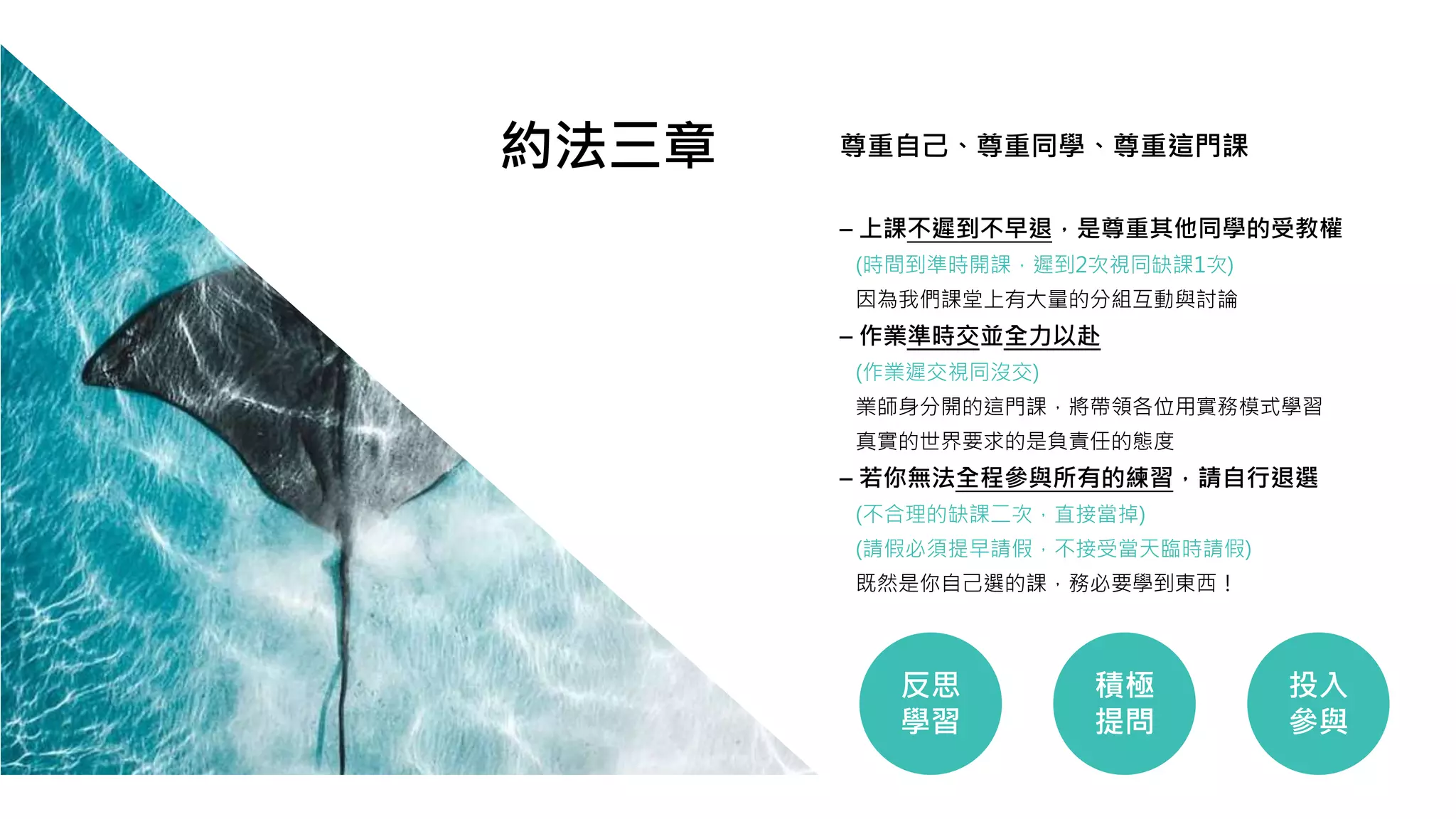 – 上課不遲到不早退，是尊重其他同學的受教權
(時間到準時開課，遲到2次視同缺課1次)
因為我們課堂上有大量的分組互動與討論
– 作業準時交並全力以赴
(作業遲交視同沒交)
業師身分開的這門課，將帶領各位用實務模式學習
真實的世界要求的是負責任的態度
– 若你無法全程參與所有的練習，請自行退選
(不合理的缺課二次，直接當掉)
(請假必須提早請假，不接受當天臨時請假)
既然是你自己選的課，務必要學到東西！
尊重自己、尊重同學、尊重這門課
反思
學習
積極
提問
投入
參與
約法三章
 