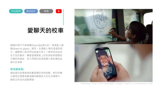 愛聊天的校車
韓國的現代汽車集團(Hyundai)提出的「玻璃窗上畫
圖(draw on glass)」概念。在通勤上學的漫漫旅程
中，讓聽障小朋友們也能像正常人一樣享受自由自
在交流的喜悅。霧面塗鴉面板上的訊息能與智慧型
手機即時連結，孩子們寫的訊息跟圖片都能傳送給
車外的爸媽。
案例創新點
連結過往玻璃車窗起霧塗鴉的孩時經驗，將科技轉
化應用在需要視覺溝通的聽障孩子的生活場景中。
創造出科技的溫暖價值。
產品設計
科技應用
Reference: http://culturetechnews.blogspot.com/2017/11/blog-post_0.html
韓國
 