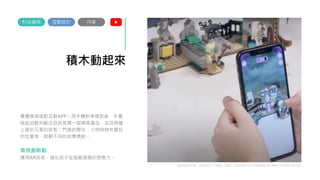 積木動起來
實體樂高搭配互動APP。用手機對準模型後，手機
就能自動判斷出目前是哪一組樂高產品，並且根據
上面的元素的狀態：門窗的開合、人物與物件擺放
的位置等，啟動不同的故事情節。
案例創新點
運用AR技術，強化孩子在遊戲過程的想像力。
互動設計
科技應用
Reference: https://www.lego.com/en-us/themes/hidden-side/about
丹麥
 