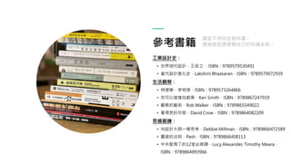 參考書籍
工業設計史：
• 世界現代設計．王受之 ，ISBN：9789579530491
• 當代設計進化史．Lakshmi Bhaskaran．ISBN：9789579072939
生活觀察：
• 物裡學，李明璁，ISBN：9789573264866
• 你可以這樣找創意，Keri Smith，ISBN：9789867247919
• 觀察的藝術．Rob Walker．ISBN：9789865549022
• 看得見的符號．David Crow．ISBN：9789864082209
思維鍛鍊：
• 向設計大師一樣思考．Debbie Millman．ISBN：9789866472589
• 靈感的法則．Pash．ISBN：9789866408113
• 中央聖馬丁的12堂必修課．Lucy Alexander, Timothy Meara．
ISBN：9789864893966
課堂不用特定教科書。
透過這堂課建構自己的知識系統。
 