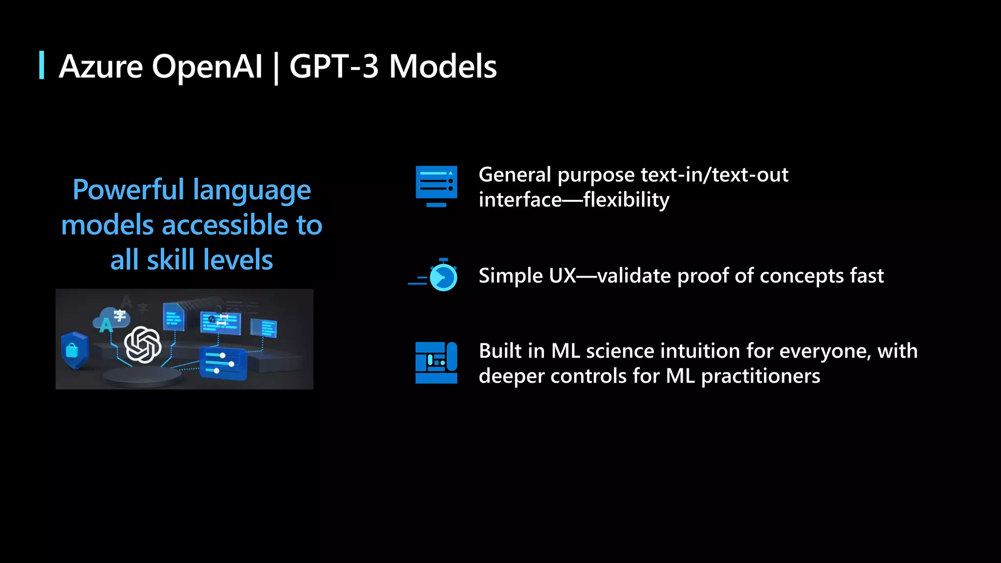 Powerful language
models accessible to
all skill levels Simple UX—validate proof of concepts fast
Built in ML science intuition for everyone, with
deeper controls for ML practitioners
General purpose text-in/text-out
interface—flexibility
Azure OpenAI | GPT-3 Models
 