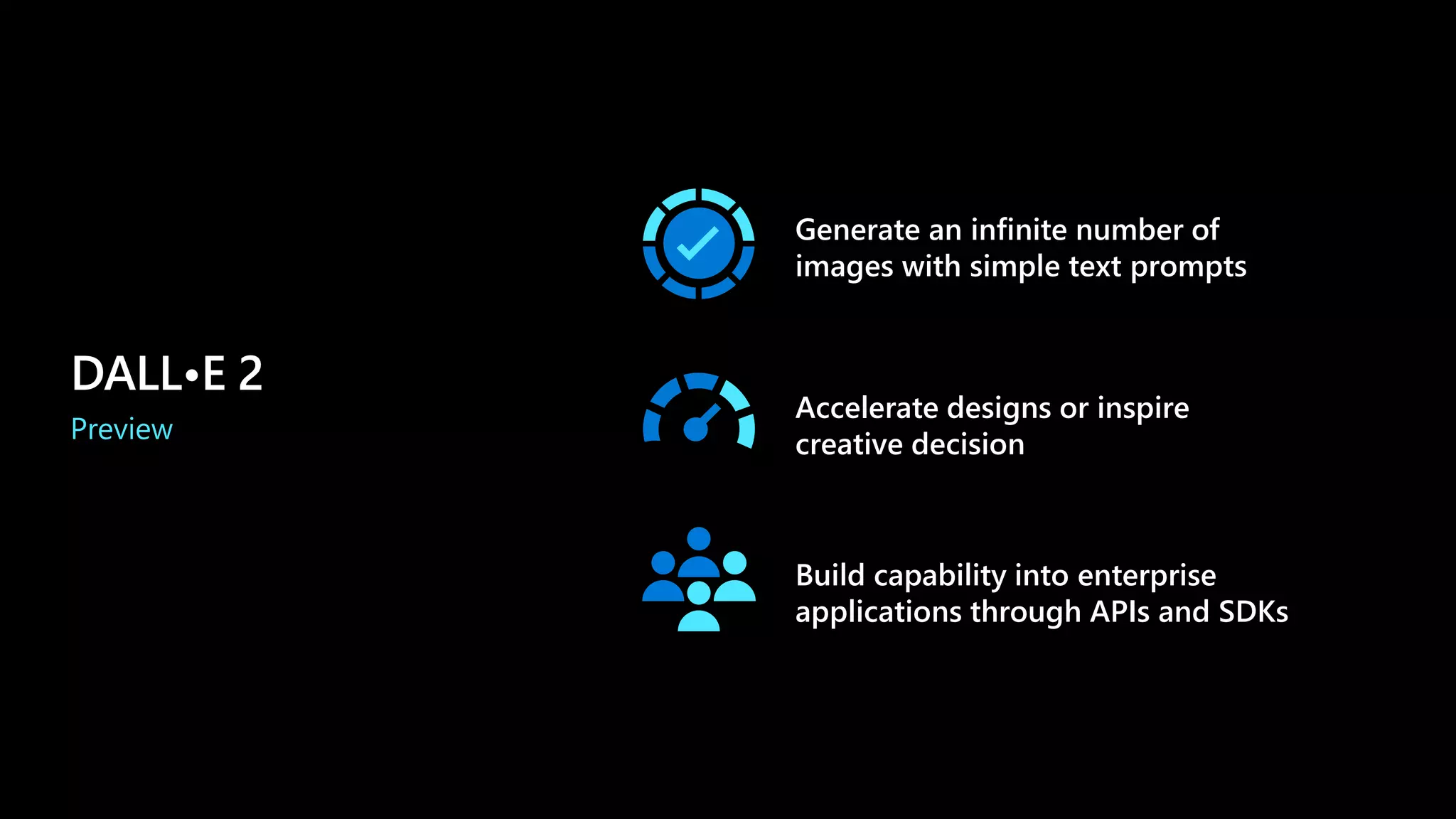 Accelerate designs or inspire
creative decision
Generate an infinite number of
images with simple text prompts
Build capability into enterprise
applications through APIs and SDKs
DALL•E 2
Preview
 